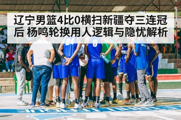 辽宁男篮4比0横扫新疆夺三连冠后 杨鸣轮换用人逻辑与隐忧解析